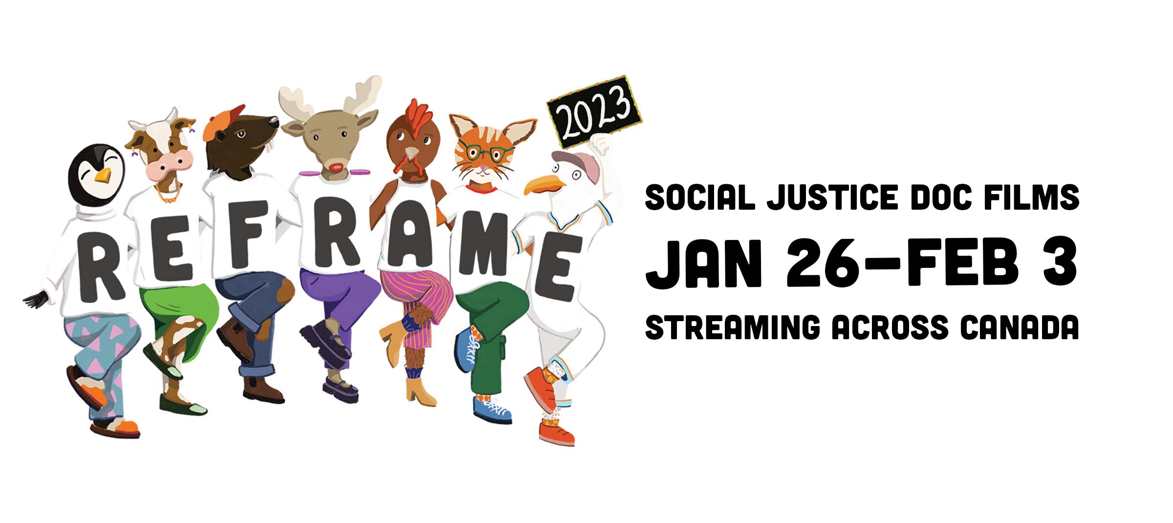 A white background. A banner image of cartoon-like animals doing the can-can. They are wearing different coloured pants and white shirts. Each shirt contains a letter in black text that spells out "ReFrame". The seagull on the end holds a '2023' sign. To the right of the animals, bold black text reads, "Social Justice Doc Films, Jan 26 - Feb 3, Streaming Across Canada."